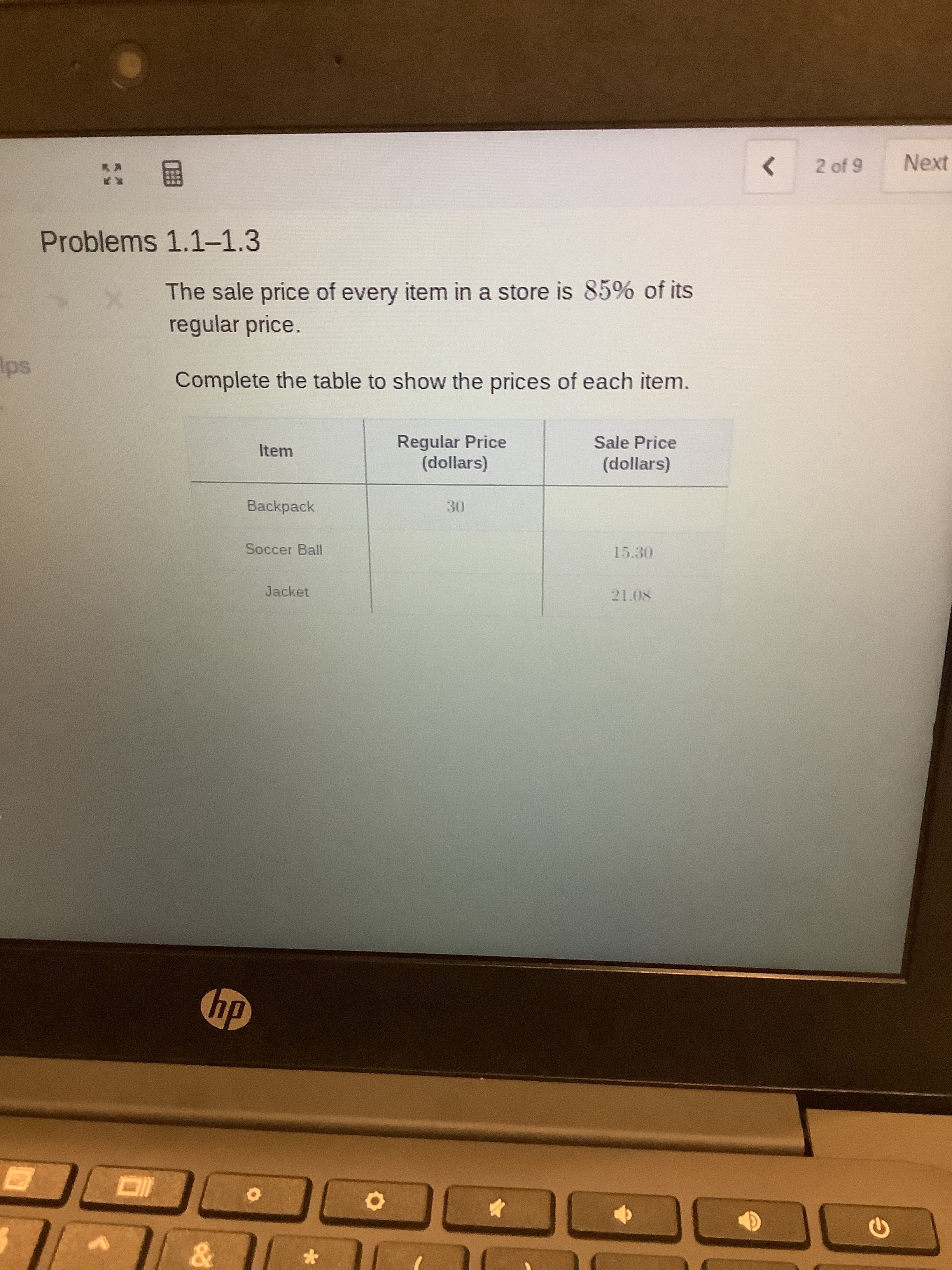 2 of 9
Next
国:
Problems 1.1-1.3
The sale price of every item in a store is 85% of its
regular price.
Complete the table to show the prices of each item.
Regular Price
(dollars)
Sale Price
Item
(dollars)
Backpack
30
Soccer Ball
15.30
Jacket
21.08
dy
