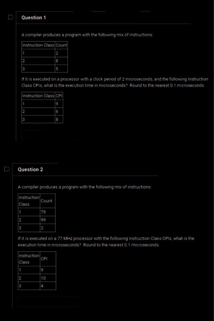 D
Question 1
A compiler produces a program with the following mix of instructions:
Instruction Class Count
2
8
5
1
2
3
If it is executed on a processor with a clock period of 2 microseconds, and the following Instruction
Class CPIs, what is the execution time in microseconds? Round to the nearest 0.1 microseconds.
Question 2
1
2
3
1
Instruction Class CPI
9
6
8
A compiler produces a program with the following mix of instructions:
1
2
3
Instruction
Class
2
3
Instruction
Class
If it is executed on a 77 MHz processor with the following Instruction Class CPIs, what is the
execution time in microseconds? Round to the nearest 0.1 microseconds.
Count
79
199
2
CPI
9
10
4