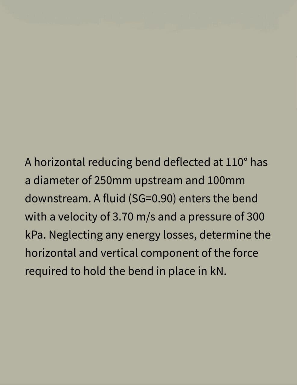 A horizontal reducing bend deflected at 110° has
a diameter of 250mm upstream and 100mm
downstream. A fluid (SG=0.90) enters the bend
with a velocity of 3.70 m/s and a pressure of 300
kPa. Neglecting any energy losses, determine the
horizontal and vertical component of the force
required to hold the bend in place in KN.