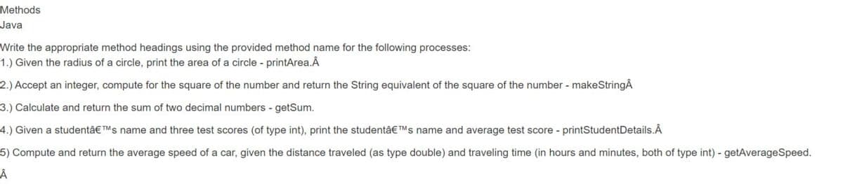 Methods
Java
Write the appropriate method headings using the provided method name for the following processes:
1.) Given the radius of a circle, print the area of a circle - printArea.Â
2.) Accept an integer, compute for the square of the number and return the String equivalent of the square of the number - makeStringÂ
3.) Calculate and return the sum of two decimal numbers - getSum.
4.) Given a studentâ€™s name and three test scores (of type int), print the studentâ€™s name and average test score - printStudentDetails.Â
5) Compute and return the average speed of a car, given the distance traveled (as type double) and traveling time (in hours and minutes, both of type int) - getAverageSpeed.
Â