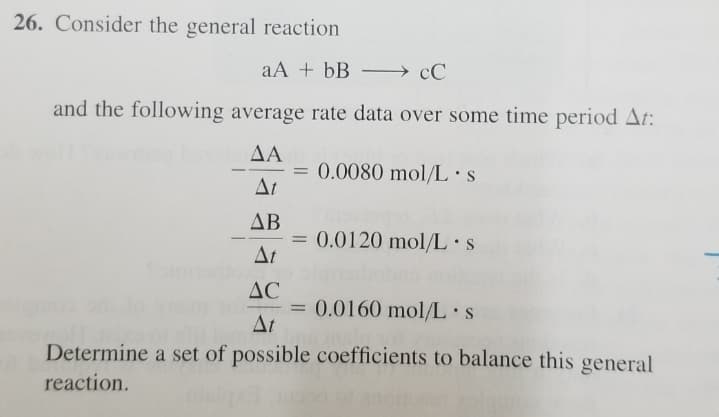 26. Consider the general reaction
aA + bB –→ cC
and the following average rate data over some time period At:
ΔΑ
= 0.0080 mol/L•s
At
%3D
--
-
ΔΒ
0.0120 mol/L•S
Δι
AC
= 0.0160 mol/L•s
At
Determine a set of possible coefficients to balance this general
reaction.
