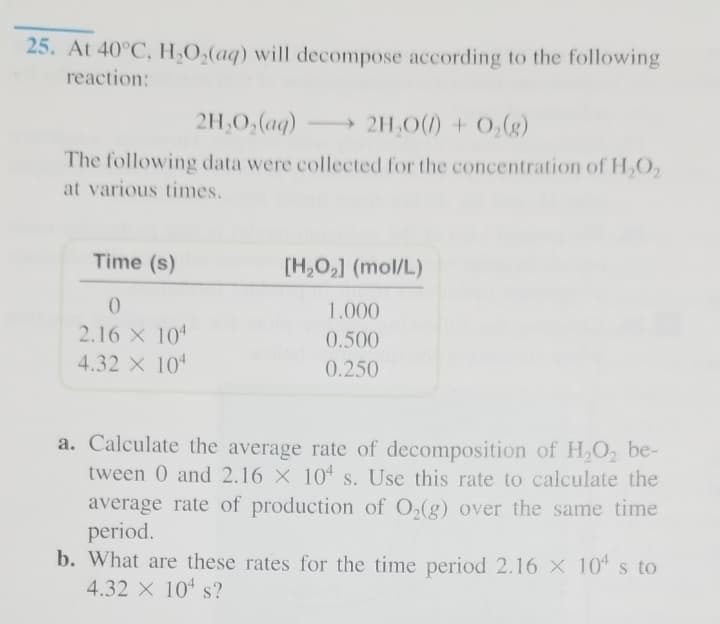 25. At 40°C, H,O,(aq) will decompose according to the following
reaction:
2H,0,(aq)
2H,0(1) + 0,(g)
The following data were collected for the concentration of HO,
at various times.
Time (s)
[H,O,] (mol/L)
1.000
2.16 X 104
0.500
4.32 X 10
0.250
a. Calculate the average rate of decomposition of H,O2 be-
tween 0 and 2.16 X 104 s. Use this rate to calculate the
average rate of production of O,(g) over the same time
period.
b. What are these rates for the time period 2.16 X 10* s to
4.32 X 10 s?
