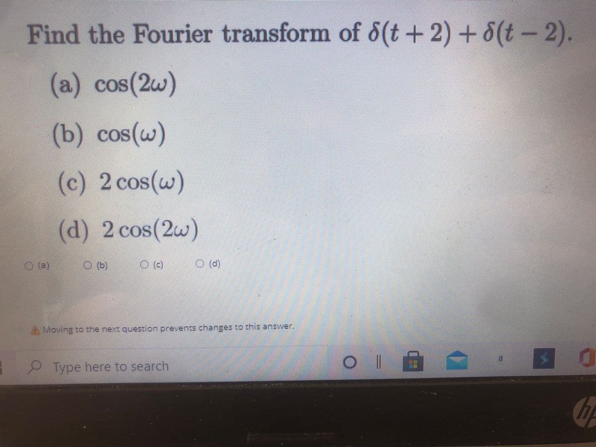 Find the Fourier transform of d(t-
+ 2) + 8(t - 2).
(a) cos(2w)
COS(20
(b) cos(w)
COS
(c) 2 cos(w)
(d) 2 cos(2w)
O ()
Moving to the next question prevents changes to this answer.
2Type here to search
o || 血
