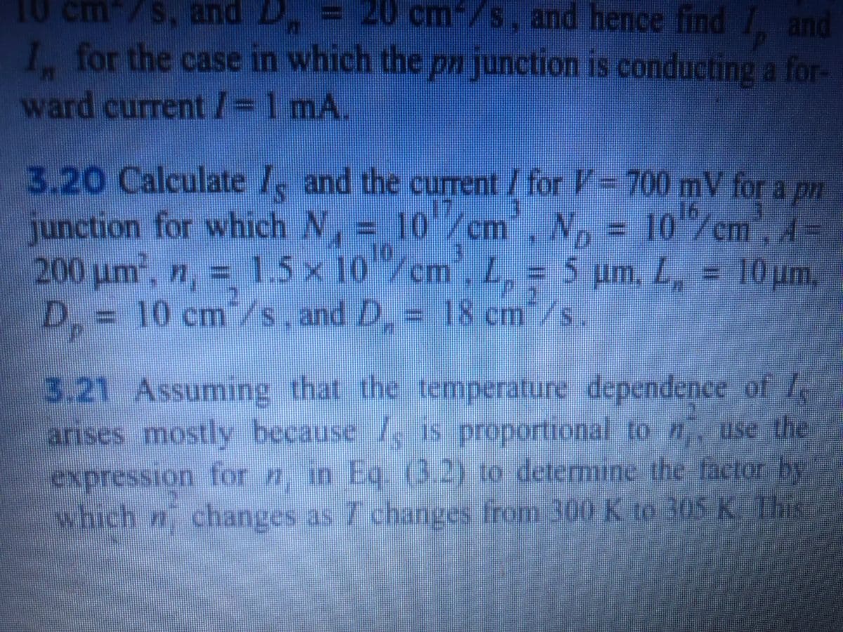 cm-/s, and hence find I, and
cm /s, and
I. for the case in which the pn junction is conducting a for-
ward current I=D1 mA.
3.20 Calculate 1, and the current / for V= 700 mV for a pn
junction for which N, = 10/cm
200 um, n, =
D.= 10 cm/s and D.
16
m. N, = 10 /cm,A-
1.5 x 10/cm, L, = 5 um, L, = 10 um,
= 18 cm /s.
3.21 Assuming that the temperature dependence of
arises mostly because , is proportional to n use the
expression forn, in Eq. (3.2) to determine the factor by
which n changes as 7 changes from 300 K to 305 K. This
