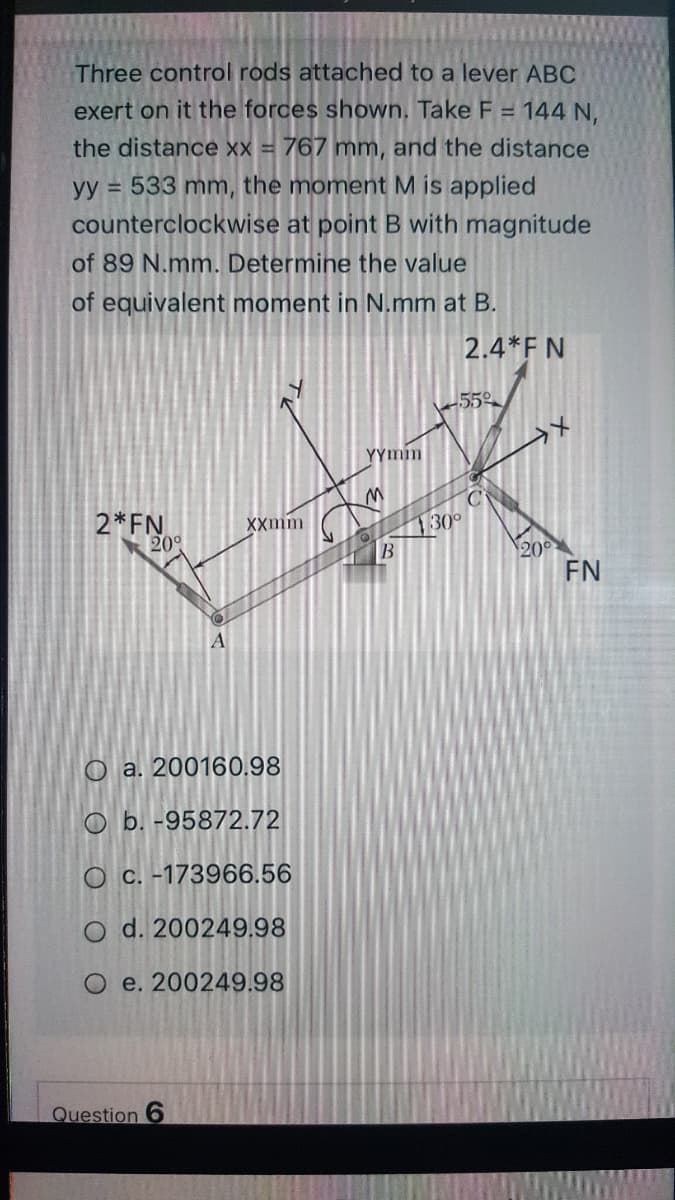 Three control rods attached to a lever ABC
exert on it the forces shown. Take F = 144 N,
the distance xx = 767 mm, and the distance
yy = 533 mm, the moment M is applied
counterclockwise at point B with magnitude
of 89 N.mm. Determine the value
of equivalent moment in N.mm at B.
2.4*F N
55
YYmm
2*FN
20°
XXmm
130
20
FN
A
O a. 200160.98
O b. -95872.72
O c. -173966.56
O d. 200249,98
O e. 200249.98
Question 6
