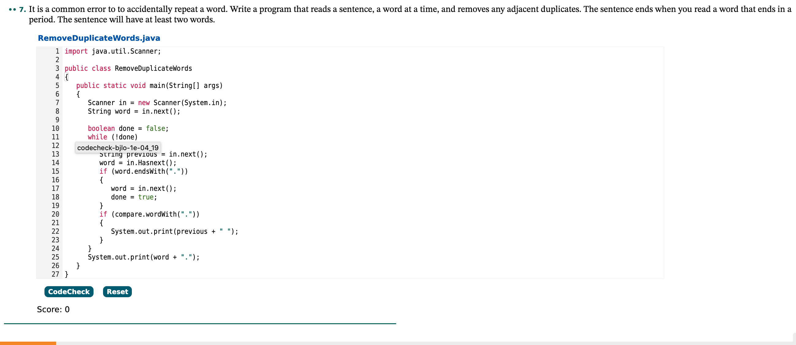 •• 7. It is a common error to to accidentally repeat a word. Write a program that reads a sentence, a word at a time, and removes any adjacent duplicates. The sentence ends when you read a word that ends in a
period. The sentence will have at least two words.
RemoveDuplicateWords.java
1 import java.util.Scanner;
2
3 public class RemoveDuplicatewords
4 {
5
public static void main(String[] args)
Scanner in = new Scanner(System.in);
String word =
in.next();
10
boolean done =
false;
11
while (!done)
12
codecheck-bjlo-1e-04 19
String previous = in.next();
word = in.Hasnext();
if (word.endsWith("."))
{
word = in.next();
done = true;
}
if (compare.wordWith("."))
{
System.out.print(previous +
13
14
15
16
17
18
19
20
21
22
");
23
24
}
25
System.out.print (word + ".");
26
27 }
CodeCheck
Reset
Score: 0
