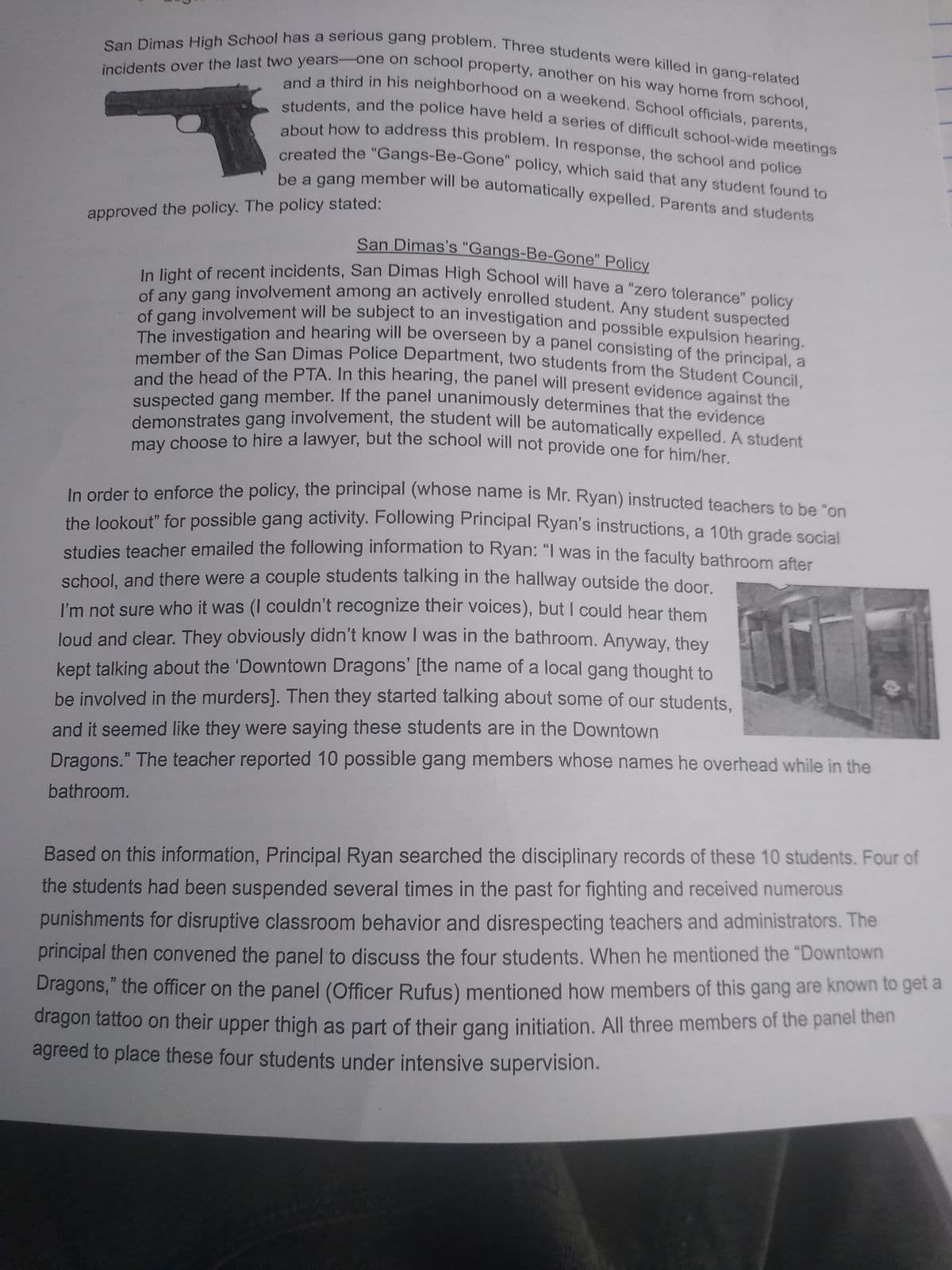 incidents over the last two years-one on school property, another on his way home from school,
San Dimas High School has a serious gang problem. Three students were killed in gang-related
and a third in his neighborhood on a weekend. School officials, parents,
students, and the police have held a series of difficult school-wide meetings
about how to address this problem. In response, the school and police
created the "Gangs-Be-Gone" policy, which said that any student found to
be a gang member will be automatically expelled. Parents and students
approved the policy. The policy stated:
San Dimas's "Gangs-Be-Gone" Policy
In light of recent incidents, San Dimas High School will have a "zero tolerance" policy
of any gang involvement among an actively enrolled student. Any student suspected
of gang involvement will be subject to an investigation and possible expulsion hearing.
The investigation and hearing will be overseen by a panel consisting of the principal, a
member of the San Dimas Police Department, two students from the Student Council,
me the head of the PTA. In this hearing, the panel will present evidence against the
suspected gang member. If the panel unanimously determines that the evidence
demonstrates gang involvement, the student will be automatically expelled. A student
may choose to hire a lawyer, but the school will not provide one for him/her.
In order to enforce the policy, the principal (whose name is Mr. Ryan) instructed teachers to be "on
the lookout” for possible gang activity. Following Principal Ryan's instructions, a 10th grade social
studies teacher emailed the following information to Ryan: "I was in the faculty bathroom after
school, and there were a couple students talking in the hallway outside the door.
I'm not sure who it was (I couldn't recognize their voices), but I could hear them
loud and clear. They obviously didn't know I was in the bathroom. Anyway, they
kept talking about the 'Downtown Dragons' [the name of a local gang thought to
be involved in the murders]. Then they started talking about some of our students,
and it seemed like they were saying these students are in the Downtown
Dragons." The teacher reported 10 possible gang members whose names he overhead while in the
bathroom.
Based on this information, Principal Ryan searched the disciplinary records of these 10 students. Four of
the students had been suspended several times in the past for fighting and received numerous
punishments for disruptive classroom behavior and disrespecting teachers and administrators. The
principal then convened the panel to discuss the four students. When he mentioned the "Downtown
Dragons," the officer on the panel (Officer Rufus) mentioned how members of this gang are known to get a
dragon tattoo on their upper thigh as part of their gang initiation. All three members of the panel then
agreed to place these four students under intensive supervision.