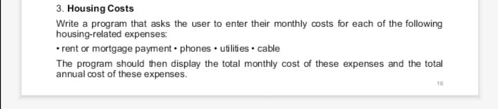 3. Housing Costs
Write a program that asks the user to enter their monthly costs for each of the following
housing-related expenses:
• rent or mortgage payment • phones• utilities • cable
The program should then display the total monthly cost of these expenses and the total
annual cost of these expenses.
16
