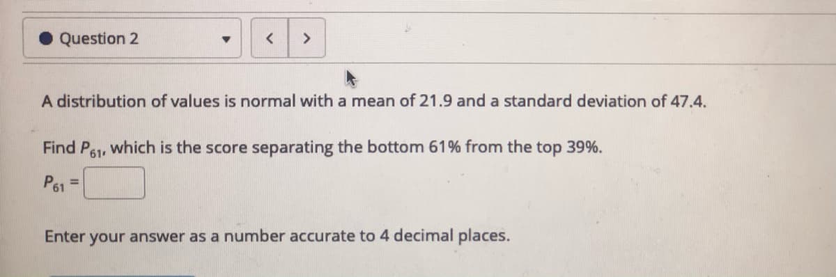 Question 2
A distribution of values is normal with a mean of 21.9 and a standard deviation of 47.4.
Find P61
which is the score separating the bottom 61% from the top 39%.
P61
%3D
Enter your answer as a number accurate to 4 decimal places.
