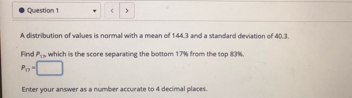 Question 1
A distribution of values is normal with a mean of 144.3 and a standard deviation of 40.3.
Find
P17
which is the score separating the bottom 17% from the top 83%.
P17=
Enter your answer as a number accurate to 4 decimal places.
