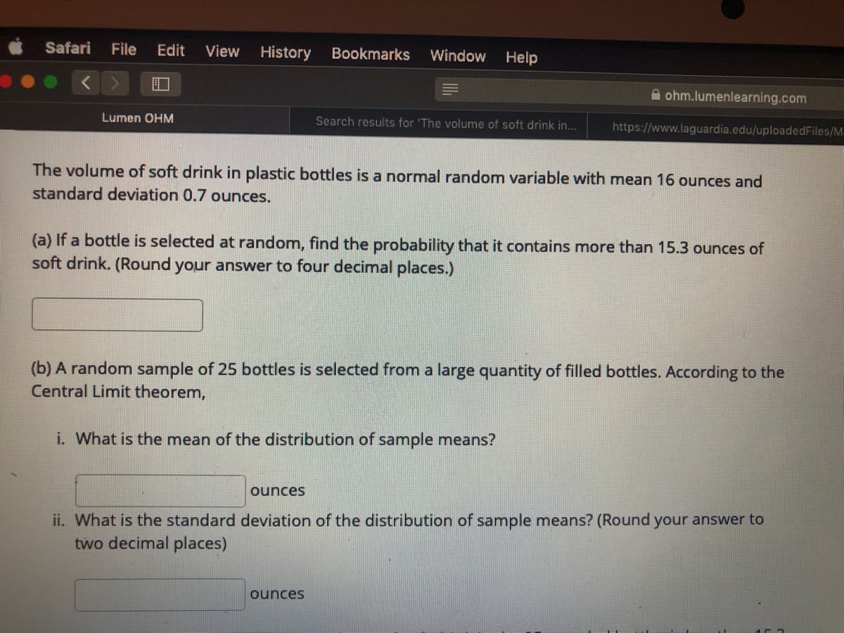 Safari
File
Edit
View
History
Bookmarks
Window
Help
A ohm.lumenlearning.com
Lumen OHM
Search results for 'The volume of soft drink in...
https://www.laguardia.edu/uploadedFiles/M.
The volume of soft drink in plastic bottles is a normal random variable with mean 16 ounces and
standard deviation 0.7 ounces.
(a) If a bottle is selected at random, find the probability that it contains more than 15.3 ounces of
soft drink. (Round your answer to four decimal places.)
(b) A random sample of 25 bottles is selected from a large quantity of filled bottles. According to the
Central Limit theorem,
i. What is the mean of the distribution of sample means?
ounces
ii. What is the standard deviation of the distribution of sample means? (Round your answer to
two decimal places)
ounces
