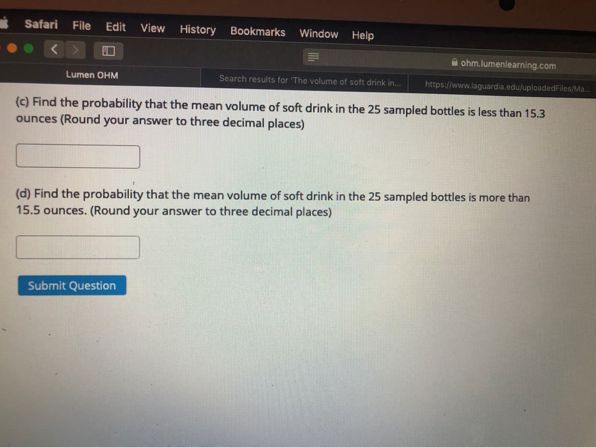 Safari
File
Edit
View
History
Bookmarks
Window
Help
A ohm.lumenlearning.com
Lumen OHM
Search results for 'The volume of soft drink in...
https://www.laguardia.edu/uploadedFiles/Ma...
(c) Find the probability that the mean volume of soft drink in the 25 sampled bottles is less than 15.3
ounces (Round your answer to three decimal places)
(d) Find the probability that the mean volume of soft drink in the 25 sampled bottles is more than
15.5 ounces. (Round your answer to three decimal places)
Submit Question
