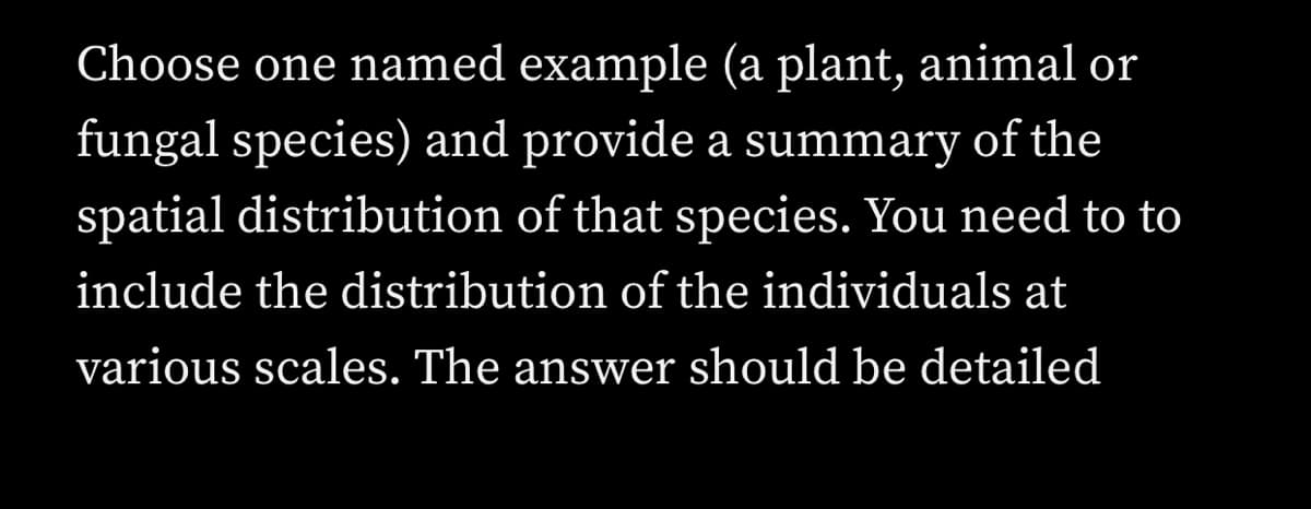 Choose one named example (a plant, animal or
fungal species) and provide a summary of the
spatial distribution of that species. You need to to
include the distribution of the individuals at
various scales. The answer should be detailed
