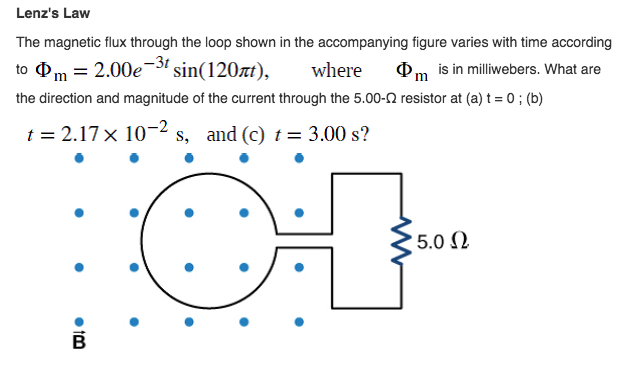 Lenz's Law
The magnetic flux through the loop shown in the accompanying figure varies with time according
to Фm 3 2.00е sin(120лt),
where
is in milliwebers. What are
the direction and magnitude of the current through the 5.00-2 resistor at (a) t = 0 ; (b)
t = 2.17 x 10-2 s, and (c) t= 3.00 s?
5.0 2
• 1M
