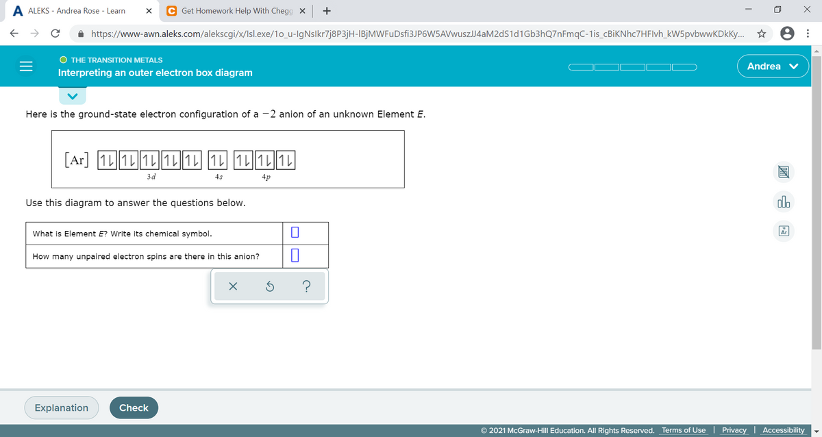 A ALEKS - Andrea Rose - Learn
Get Homework Help With Chegg x +
->
A https://www-awn.aleks.com/alekscgi/x/Isl.exe/1o_u-IgNslkr7j8P3jH-IBjMWFuDsfi3JP6W5AVwuszJJ4aM2dS1d1Gb3hQ7nFmqC-1is_cBiKNhc7HFlvh_kW5pvbwwKDkKy.. *
O THE TRANSITION METALS
Andrea V
Interpreting an outer electron box diagram
Here is the ground-state electron configuration of a -2 anion of an unknown Element E.
1L 1L 1L 1L 1L 1L1L 1L1L
3d
4s
4p
Use this diagram to answer the questions below.
olo
What is Element E? Write its chemical symbol.
How many unpaired electron spins are there in this anion?
?
Explanation
Check
© 2021 McGraw-Hill Education. All Rights Reserved. Terms of Use
Privacy Accessibility
...
