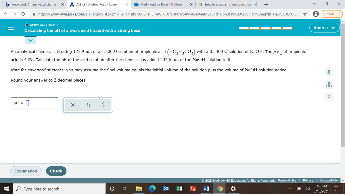 Answered: An analytical chemist i X
A ALEKS - Andrea Rose - Learn
O Mail - Andrea Rose - Outlook
G how to screenshot on lenovo lapi x +
A https://www-awn.aleks.com/alekscgi/x/Isl.exe/1o_u-IgNslkr7j8P3jH-IBjMWFuDsfi3JP6W5AVwuszJJ4aM2dS1d1Gbn9KnrX89QGVt1Pc4unmjYjhTHa6GXULxXT...
Update :
O ACIDS AND BASES
Andrea V
Calculating the pH of a weak acid titrated with a strong base
An analytical chemist is titrating 122.9 mL of a 1.200M solution of propionic acid (HC,H,CO,) with a 0.5400M solution of NaOH. The p K, of propionic
acid is 4.89. Calculate the pH of the acid solution after the chemist has added 202.6 mL of the NaOH solution to it.
Note for advanced students: you may assume the final volume equals the initial volume of the solution plus the volume of NaOH solution added.
Round your answer to 2 decimal places.
olo
pH
Explanation
Check
© 2021 McGraw-Hill Education. All Rights Reserved. Terms of Use
Privacy | Accessibility
5:43 PM
2 Type here to search
W
3/10/2021
..
