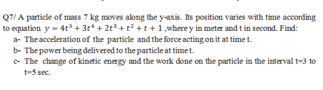 Q7/ A particle of mass 7 kg moves along the y-axis. Its position varies with time according
to equation y = 4t5 + 3t* + 2t³ +t² + t+1,where y in meter and t in second. Find:
a- The acceleration of the particle and the force acting on it at time t.
b- The power being delivered to the particle at time t.
c- The change of kinetic energy and the work done on the particle in the interval t=3 to
t=5 sec.
