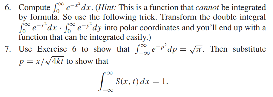 6. Compute fe-x² dx. (Hint: This is a function that cannot be integrated
by formula. So use the following trick. Transform the double integral
foe-x² dx · fe-y²dy into polar coordinates and you'll end up with a
function that can be integrated easily.)
7. Use Exercise 6 to show that fe-¹² dp = √√√. Then substitute
p = x/√4kt to show that
Lo
S(x, t) dx = 1.