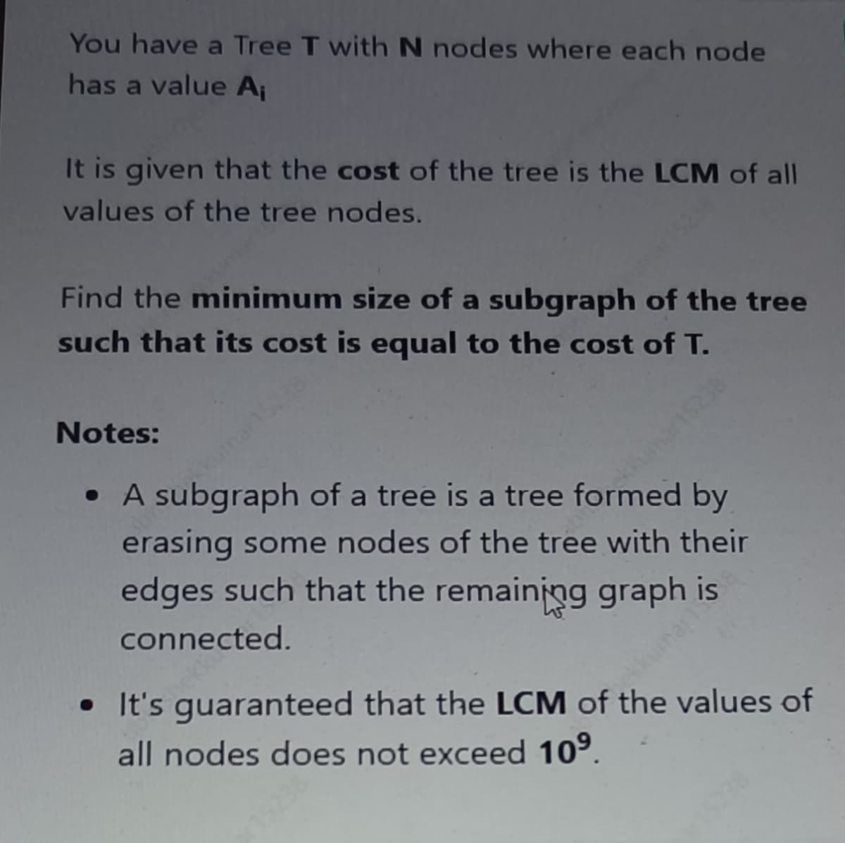 You have a Tree T with N nodes where each node
has a value A₁
It is given that the cost of the tree is the LCM of all
values of the tree nodes.
Find the minimum size of a subgraph of the tree
such that its cost is equal to the cost of T.
Notes:
kumar15228
Kumar15238
• A subgraph of a tree is a tree formed by
erasing some nodes of the tree with their
edges such that the remaining graph is
connected.
kumar15
• It's guaranteed that the LCM of the values of
all nodes does not exceed 10⁹.
15238