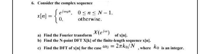 6. Consider the complex sequence
ejwon. 0sn<N-1.
0,
x[n]
otherwise.
X(eiw)
a) Find the Fourier transform
b) Find the N-point DFT X[k] of the finite-length sequence x[n].
of x[n].
c) Find the DFT of x[n] for the case W0 = 2ako/N ,where ko is an integer.
