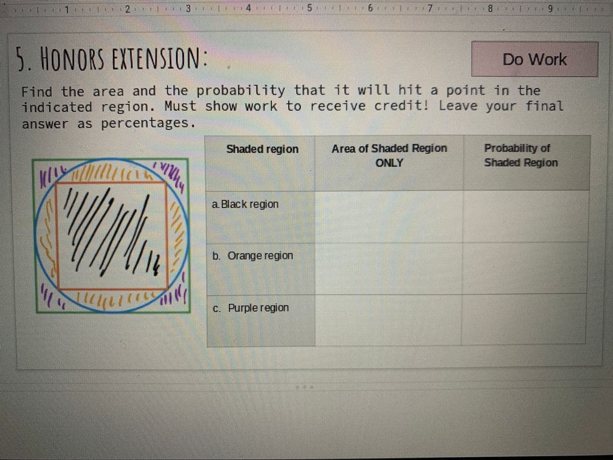 9.
7x
B.
5. HONORS EXTENSION:
Do Work
Find the area and the probability that it will hit a point in the
indicated region. Must show work to receive credit! Leave your final
answer as percentages.
Probability of
Shaded Region
Shaded region
Area of Shaded Region
ONLY
a Black region
b. Orange region
c. Purple region
