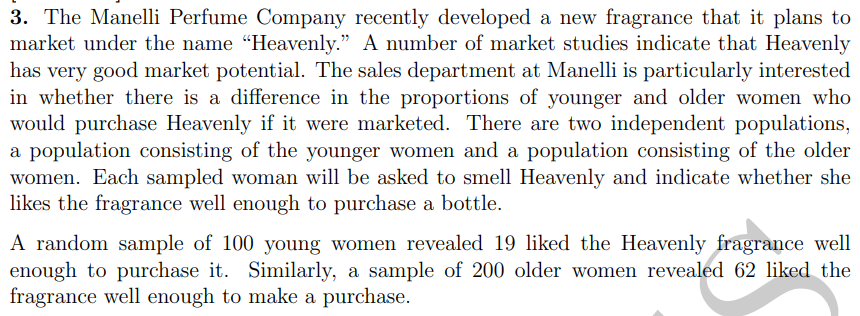 3. The Manelli Perfume Company recently developed a new fragrance that it plans to
market under the name "Heavenly." A number of market studies indicate that Heavenly
has very good market potential. The sales department at Manelli is particularly interested
in whether there is a difference in the proportions of younger and older women who
would purchase Heavenly if it were marketed. There are two independent populations,
a population consisting of the younger women and a population consisting of the older
women. Each sampled woman will be asked to smell Heavenly and indicate whether she
likes the fragrance well enough to purchase a bottle.
A random sample of 100 young women revealed 19 liked the Heavenly fragrance well
enough to purchase it. Similarly, a sample of 200 older women revealed 62 liked the
fragrance well enough to make a purchase.