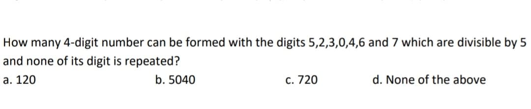 How many 4-digit number can be formed with the digits 5,2,3,0,4,6 and 7 which are divisible by 5
and none of its digit is repeated?
а. 120
b. 5040
c. 720
d. None of the above
