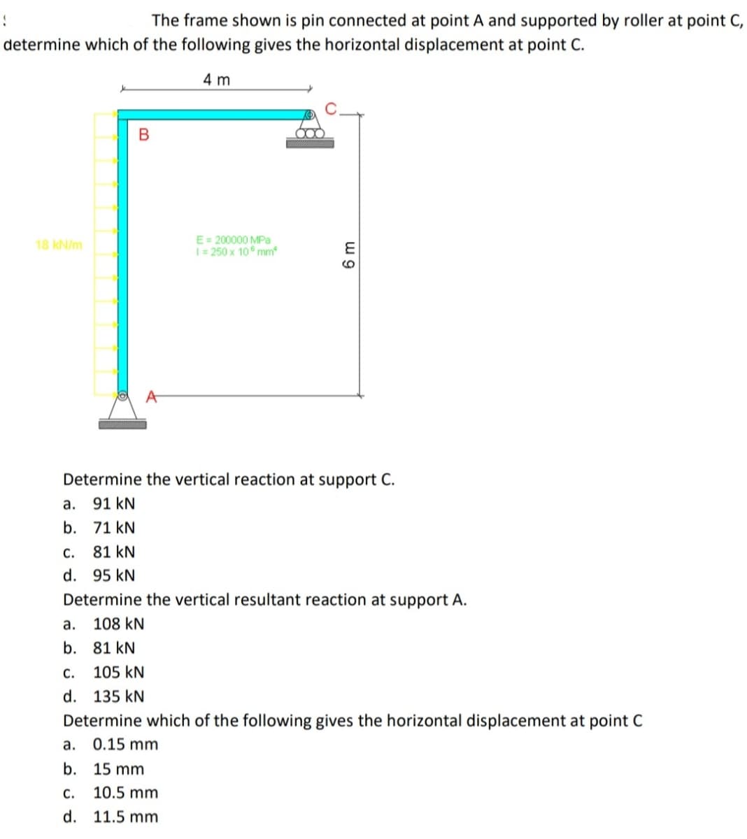 The frame shown is pin connected at point A and supported by roller at point C,
determine which of the following gives the horizontal displacement at point C.
4 m
E= 200000 MPa
I= 250 x 10° mm
18 kN/m
A
Determine the vertical reaction at support C.
а.
91 kN
b. 71 kN
С.
81 kN
d. 95 kN
Determine the vertical resultant reaction at support A.
а.
108 kN
b. 81 kN
С.
105 kN
d. 135 kN
Determine which of the following gives the horizontal displacement at point C
а.
0.15 mm
b. 15 mm
с.
10.5 mm
d. 11.5 mm
