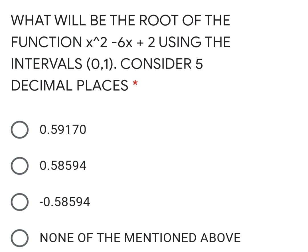 WHAT WILL BE THE ROOT OF THE
FUNCTION x^2 -6x + 2 USING THE
INTERVALS (O,1). CONSIDER 5
DECIMAL PLACES *
0.59170
0.58594
-0.58594
O NONE OF THE MENTIONED ABOVE
