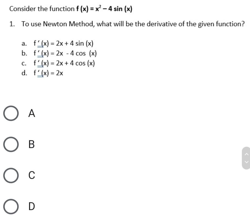 Consider the function f (x) = x² – 4 sin (x)
1. To use Newton Method, what will be the derivative of the given function?
a. f'(x) = 2x + 4 sin (x)
b. f'(x) = 2x - 4 cos (x)
c. f'(x) = 2x + 4 cos (x)
d. f'(x) = 2x
%3D
%3D
%3D
O A
В
O c
D
