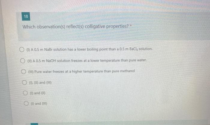 18
Which observation(s) reflect(s) colligative properties? *
O () A 0.5 m NaBr solution has a lower boiling point than a 0.5 m Bacl, solution.
O (1) A 0.5 m NaOH solution freezes at a lower temperature than
pure water.
(1II) Pure water freezes at a higher temperature than pure methanol
O (). CU) and (I)
O () and (I1)
O 0) and (I)
