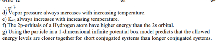 a) Vapor pressure always increases with increasing temperature.
e) Keq always increases with increasing temperature.
f) The 2p-orbitals of a Hydrogen atom have higher energy than the 2s orbital.
g) Using the particle in a 1-dimensional infinite potential box model predicts that the allowed
energy levels are closer together for short conjugated systems than longer conjugated systems.
