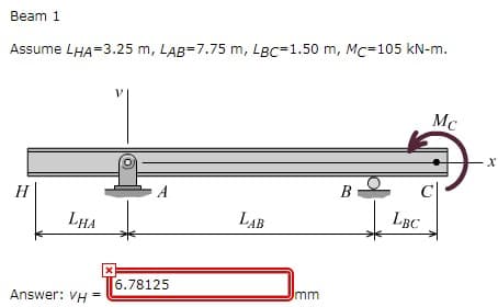 Beam 1
Assume LHA=3.25 m, LAB=7.75 m, LBC=1.50 m, Mc=105 kN-m.
Mc
B
H
A
LHA
LAB
LBC
6.78125
Imm
Answer: VH
