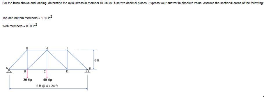 For the truss shown and loading, determine the axial stress in member BG in ksi. Use two decimal places. Express your answer in absolute value. Assume the sectional areas of the following:
Top and bottom members = 1.80 in?
Web members = 0.90 in?
H
6 ft
B
20 kip
40 kip
6 ft @ 4 = 24 ft
