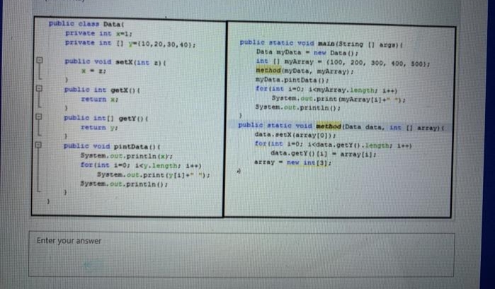 publie elaas Data(
private int x-1:
private int 0 y-10,20, 30, 40):
publie statie void main (String 1 arga)t
Data myData- nev Data ()
int () myArray (100, 200, 300, 400, 500):
method (myData, myArray):
myData.pantData ():
for (ant 1-0: imyArray. length 1+)
Syatem.out.print (myArraytil+")
System.out.printin ()
publie void setX(int a)
publie int getX()
zeturn xi
publie intti getY()
publae atatie void method (Data data, int [l array)(
data.setX (array(01)
return ya
publie void pintbata()
System. out.printin (xr
for (int 1-0: iey.lengths 1)
tor (ant 1-0: cdata.getY().lengths 1++)
data.getY() (4) - arrayt41:
array neM int (3)
System.out.print (y(4)+" ):
System. out.printin ()
Enter your answer
