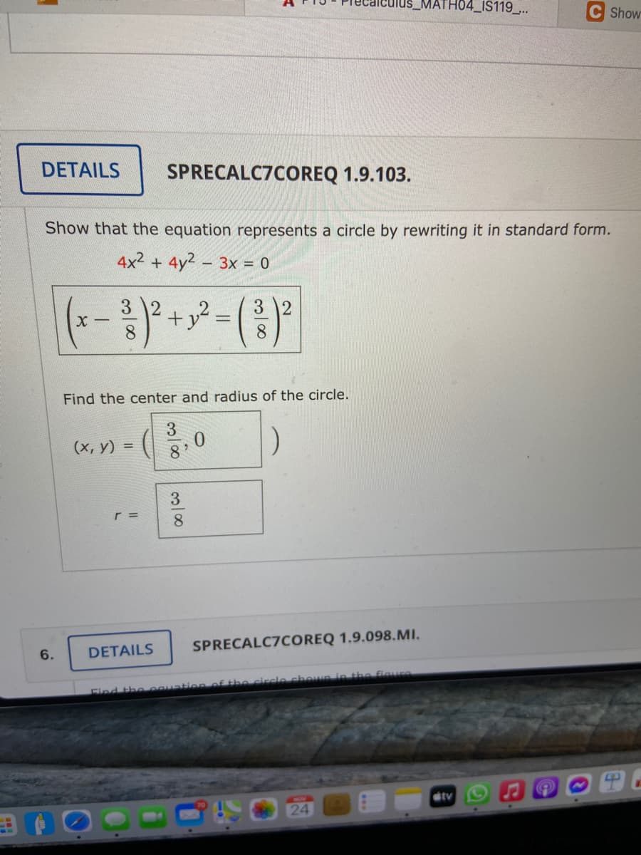 MATH04_IS119..
Show
DETAILS
SPRECALC7COREQ 1.9.103.
Show that the equation represents a circle by rewriting it in standard form.
4x2 + 4y2 3x = 0
(-- )°
+y² = ( }²
3
3
8.
Find the center and radius of the circle.
(x, y) =
3.
8.
SPRECALC7COREQ 1.9.098.MI.
6.
DETAILS
the circle chewnin the fiaure
Find the egua
tv
24
3/8
