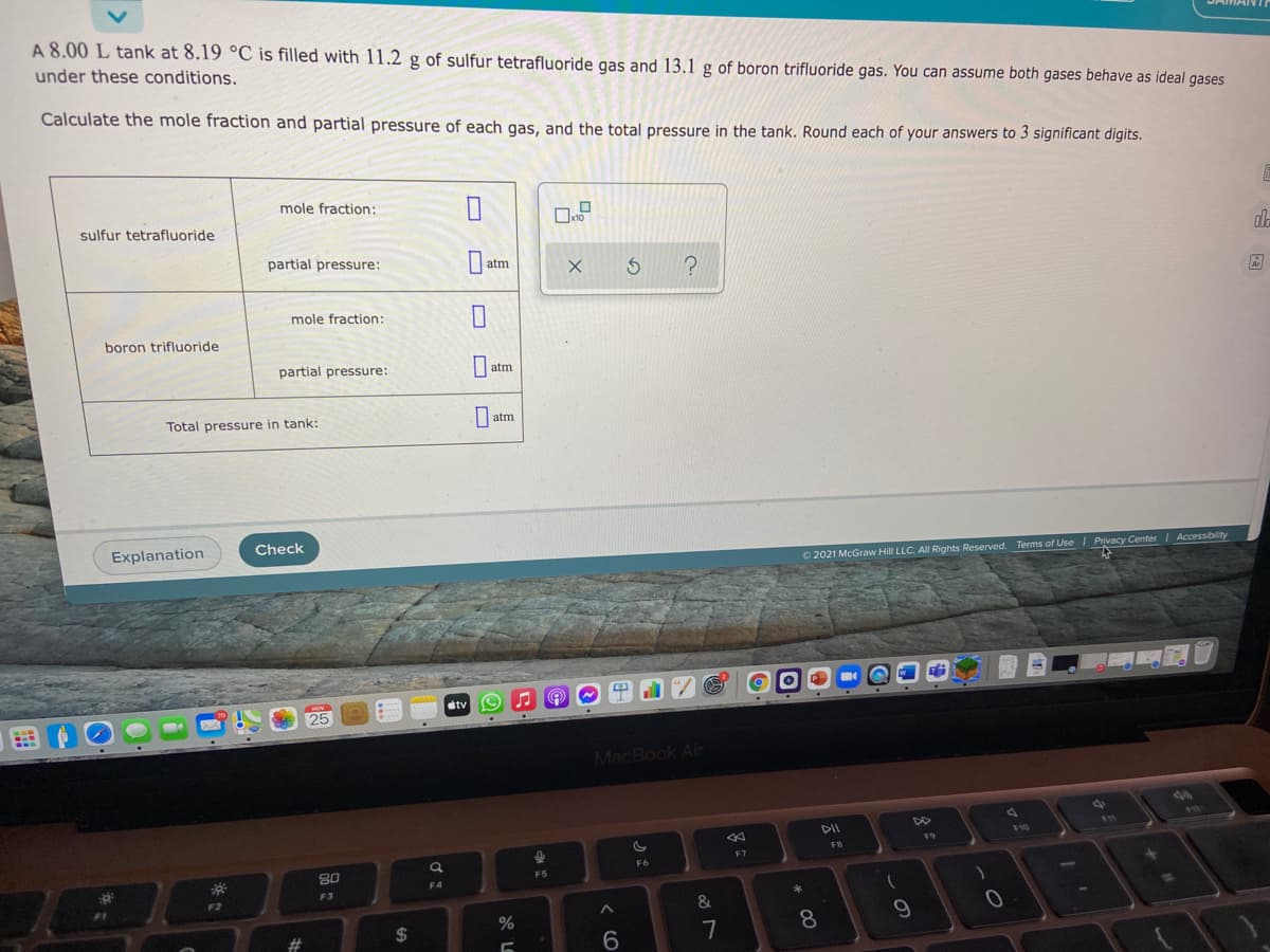 A 8.00 L tank at 8.19 °C is filled with 11.2 g of sulfur tetrafluoride gas and 13.1 g of boron trifluoride gas. You can assume both gases behave as ideal gases
under these conditions.
Calculate the mole fraction and partial pressure of each gas, and the total pressure in the tank. Round each of your answers to 3 significant digits.
mole fraction:
sulfur tetrafluoride
partial pressure:
atm
mole fraction:
boron trifluoride
partial pressure:
|atm
Total pressure in tank:
| atm
Explanation
Check
O 2021 McGraw Hill LLC. All Rights Reserved. Terms of Use
| Privacy Center I Accessibility
dtv
25
MacBook Air
F10
F9
F7
FB
F6
F5
F4
F3
F2
&
24
8.
9
6
7
云。
