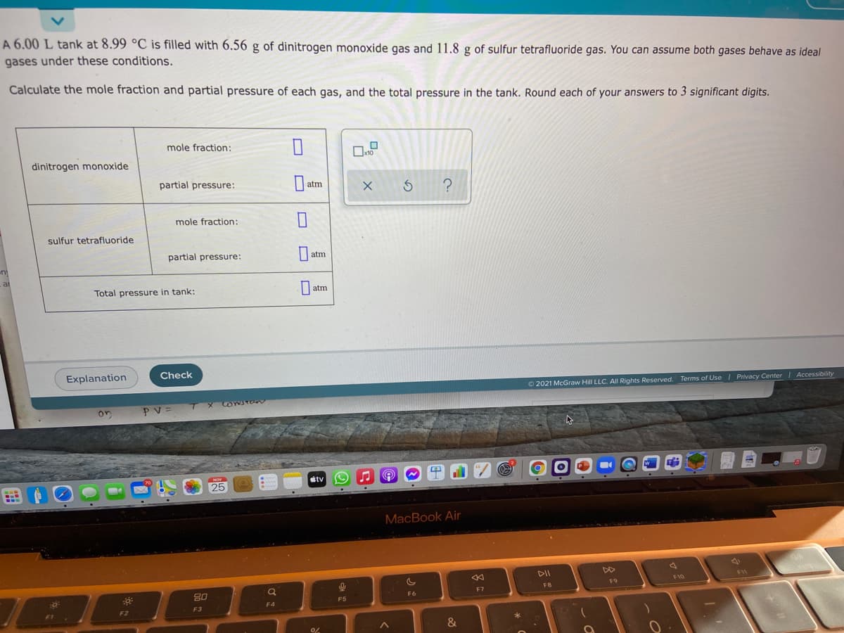 A 6.00 L tank at 8.99 °C is filled with 6.56 g of dinitrogen monoxide gas and 11.8 g of sulfur tetrafluoride gas. You can assume both gases behave as ideal
gases under these conditions.
Calculate the mole fraction and partial pressure of each gas, and the total pressure in the tank. Round each of your answers to 3 significant digits.
mole fraction:
x10
dinitrogen monoxide
partial pressure:
|atm
mole fraction:
sulfur tetrafluoride
partial pressure:
atm
ni
at
Total pressure in tank:
| atm
Explanation
Check
O 2021 McGraw Hill LLC. All Rights Reserved. Terms of Use | Privacy Center | Accessibility
TXOYJTO
CONSTEN
on
PV=
NOV
tv
25
MacBook Air
DII
F11
F10
F9
80
FB
F6
F7
P5
F4
F3
F2
&
