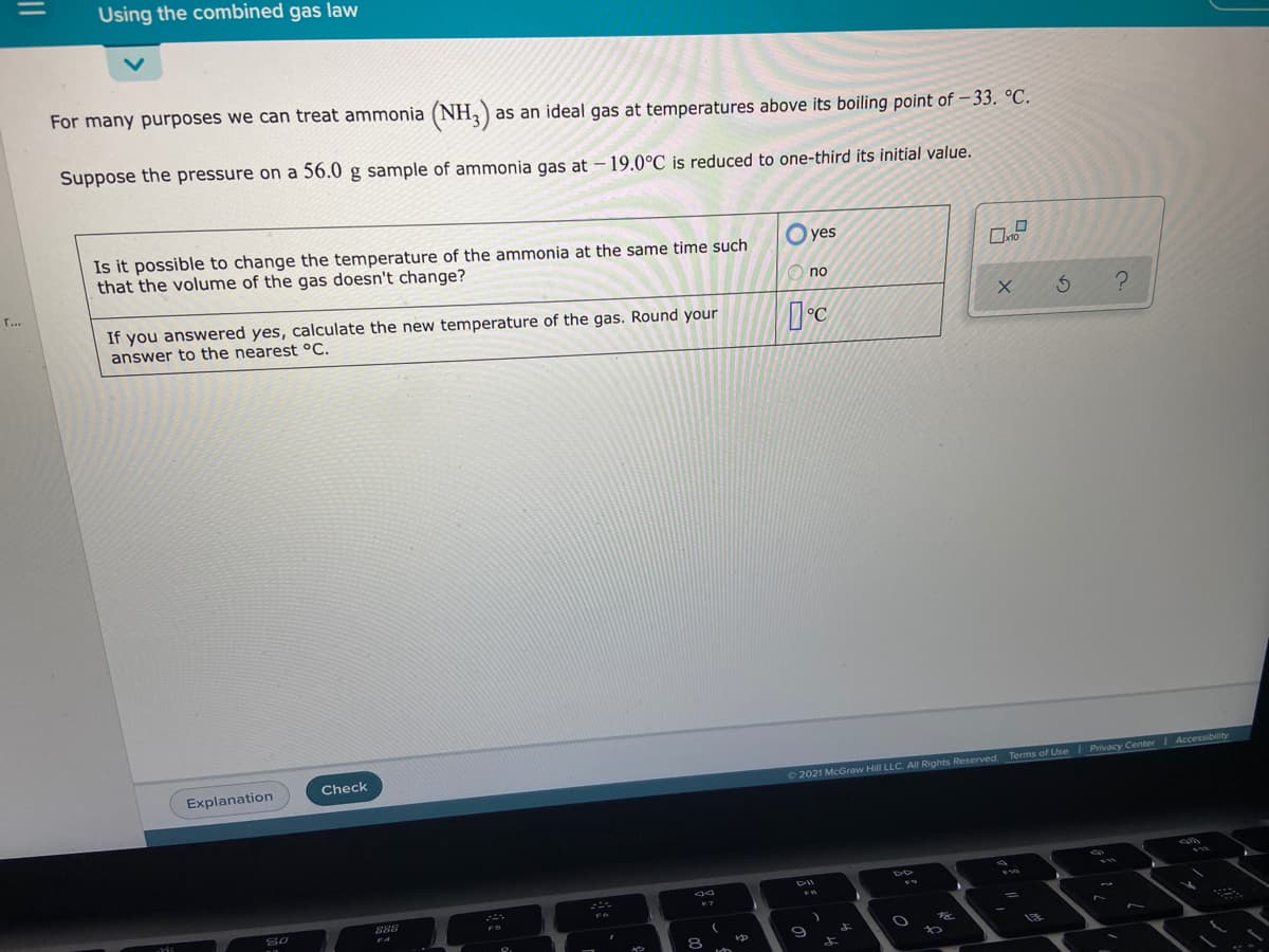 Using the combined gas law
For many purposes we can treat ammonia (NH,) as an ideal gas at temperatures above its boiling point of – 33. °C.
Suppose the pressure on a 56.0 g sample of ammonia gas at – 19.0°C is reduced to one-third its initial value.
Is it possible to change the temperature of the ammonia at the same time such
that the volume of the gas doesn't change?
O yes
no
r...
If you answered yes, calculate the new temperature of the gas. Round your
°C
answer to the nearest °C.
Accessibility
Check
Terms of Use Privacy Center
Explanation
02021 McGraw Hill LLC. AI Rights Reserved.
F10
888
80
8.
