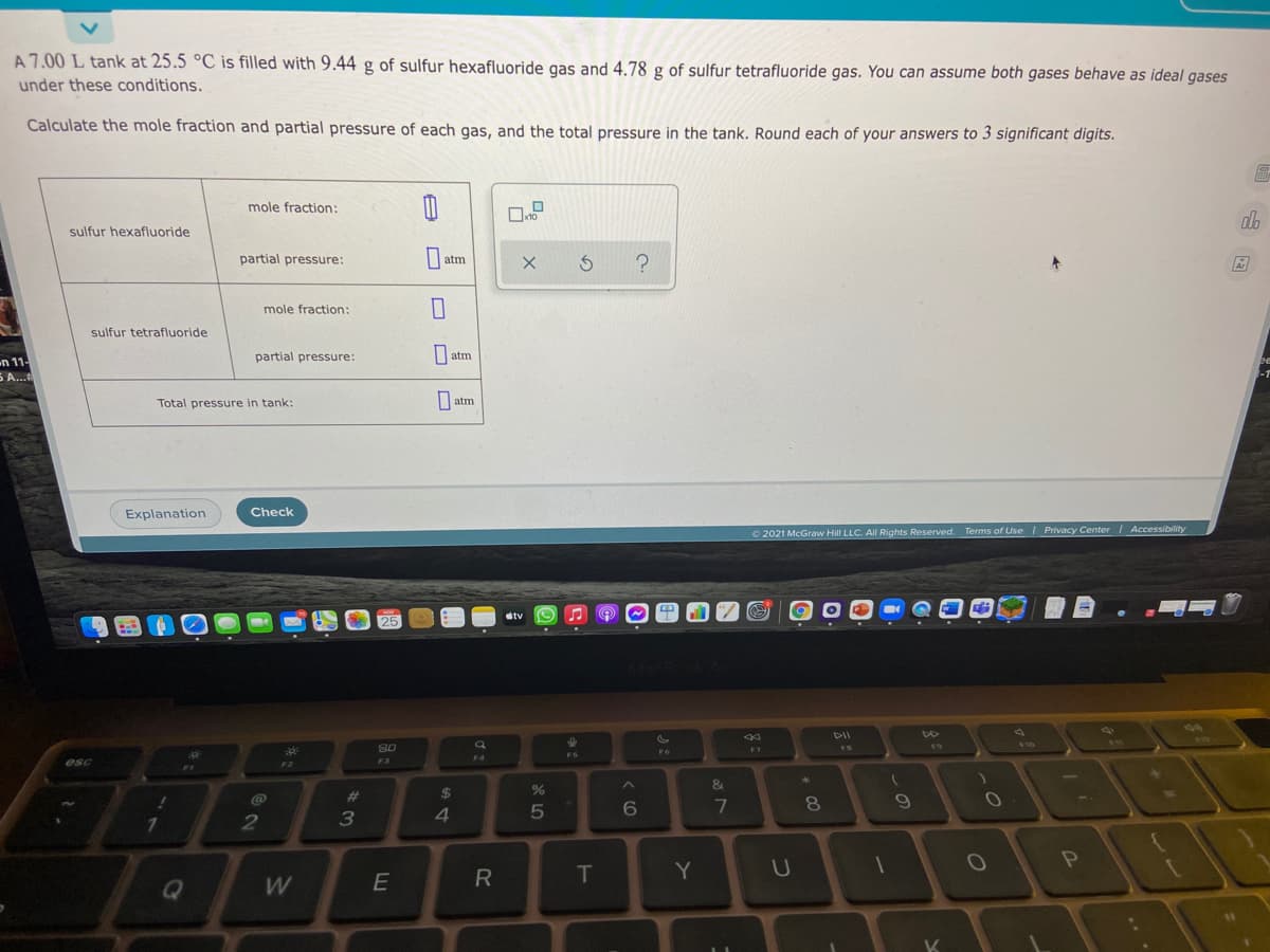 A 7.00 L tank at 25.5 °C is filled with 9.44 g of sulfur hexafluoride gas and 4.78 g of sulfur tetrafluoride gas. You can assume both gases behave as ideal gases
under these conditions.
Calculate the mole fraction and partial pressure of each gas, and the total pressure in the tank. Round each of your answers to 3 significant digits.
mole fraction:
ab
sulfur hexafluoride
partial pressure:
5 ?
atm
mole fraction:
sulfur tetrafluoride
partial pressure:
| atm
n 11-
5 A...
Total pressure in tank:
O atm
Explanation
Check
2021 McGraw Hill LLC. All Rights Reserved. Terms of UseI Privacy Center
Accessibility
etv
25
424
14.
$44
F10
80
11
F6
23
F4
esc
F2
F3
1
&
@
%23
$
7
8.
2
T
Y
U
W
K
