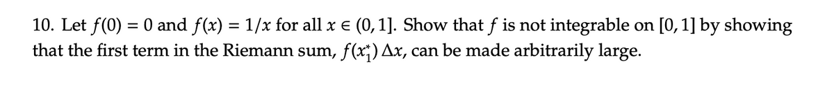 10. Let f(0) = 0 and f(x) = 1/x for all x € (0, 1]. Show that f is not integrable on [0, 1] by showing
that the first term in the Riemann sum, f(x) Ax, can be made arbitrarily large.