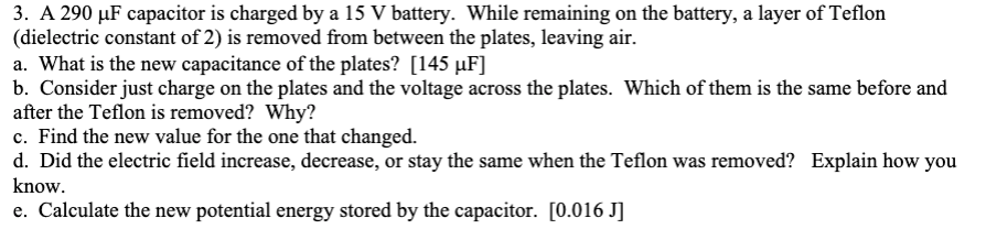 3. A 290 μF capacitor is charged by a 15 V battery. While remaining on the battery, a layer of Teflon
(dielectric constant of 2) is removed from between the plates, leaving air.
a. What is the new capacitance of the plates? [145 µF]
b. Consider just charge on the plates and the voltage across the plates. Which of them is the same before and
after the Teflon is removed? Why?
c. Find the new value for the one that changed.
d. Did the electric field increase, decrease, or stay the same when the Teflon was removed? Explain how you
know.
e. Calculate the new potential energy stored by the capacitor. [0.016 J]