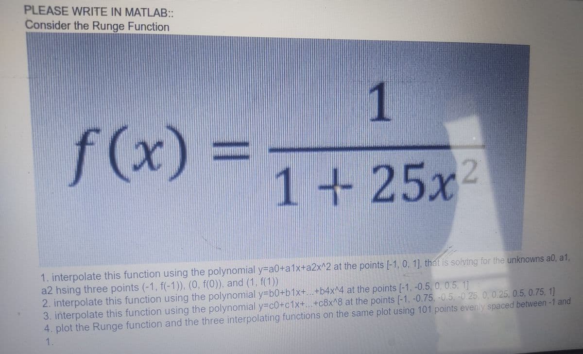 PLEASE WRITE IN MATLAB::
Consider the Runge Function
f(x)
1
1+ 25x2
1. interpolate this function using the polynomial y=a0+a1x+a2x^2 at the points [-1, 0, 1], that is solving for the unknowns a0, a1,
a2 hsing three points (-1, f(-1)), (0, f(0)), and (1, f(1))
2. interpolate this function using the polynomial y=b0+b1x+...+b4x^4 at the points [-1, -0.5, 0, 0.5, 1]
3. interpolate this function using the polynomial y=c0+c1x+...+c8x^8 at the points [-1, -0.75, -0.5, -0.25, 0, 0.25, 0.5, 0.75, 1]
4. plot the Runge function and the three interpolating functions on the same plot using 101 points evenly spaced between -1 and
1.