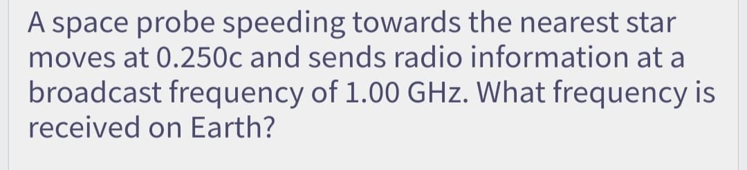 A space probe speeding towards the nearest star
moves at 0.250c and sends radio information at a
broadcast frequency of 1.00 GHz. What frequency is
received on Earth?