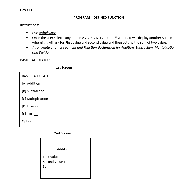Dev C++
Instructions:
• Use switch case
Once the user selects any option A, B, C, D, E, in the 1st screen, it will display another screen
wherein it will ask for First value and second value and then getting the sum of two value.
• Also, create another segment and Function declaration for Addition, Subtraction, Multiplication,
and Division.
BASIC CALCULATOR
BASIC CALCULATOR
[A] Addition
[B] Subtraction
[C] Multiplication
[D] Division
[E] Exit:
Option :
1st Screen
2nd Screen
Addition
First Value :
Second Value:
Sum
PROGRAM - DEFINED FUNCTION
: