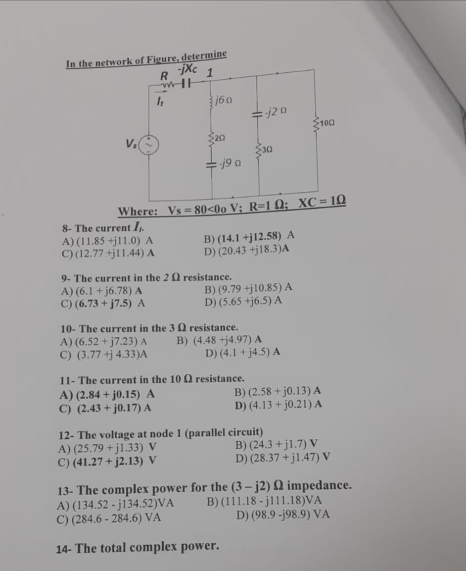 In the network of Figure, determine
jXc
1
It
160
j2 .
2100
Vs
20
30
-j9 a
Where: Vs = 80<00 V; R=1 Q; XC= 10
8- The current I1.
A) (11.85 +j11.0) A
C) (12.77 +jl1.44) A
B) (14.1 +j12.58) A
D) (20.43 +j18.3)A
9- The current in the 2 Q resistance.
A) (6.1 + j6.78) A
C) (6.73 + j7.5) A
B) (9.79 +j10.85) A
D) (5.65 +j6.5) A
10- The current in the 3 Q resistance.
A) (6.52 +j7.23) A
C) (3.77 +j 4.33)A
B) (4.48 +j4.97) A
D) (4.1 + j4.5) A
11- The current in the 100 resistance.
A) (2.84 + j0.15) A
C) (2.43 + j0.17) A
B) (2.58 + j0.13) A
D) (4.13 + j0.21) A
12- The voltage at node 1 (parallel circuit)
A) (25.79 +j1.33) V
C) (41.27 + j2.13) V
B) (24.3 +j1.7) V
D) (28.37 +jl.47) V
13- The complex power for the (3 – j2) Q impedance.
A) (134.52 - j134.52)VA
C) (284.6 - 284.6) VÀ
B) (111.18 - jl11.18)VA
D) (98.9 -j98.9) VA
14- The total complex power.
