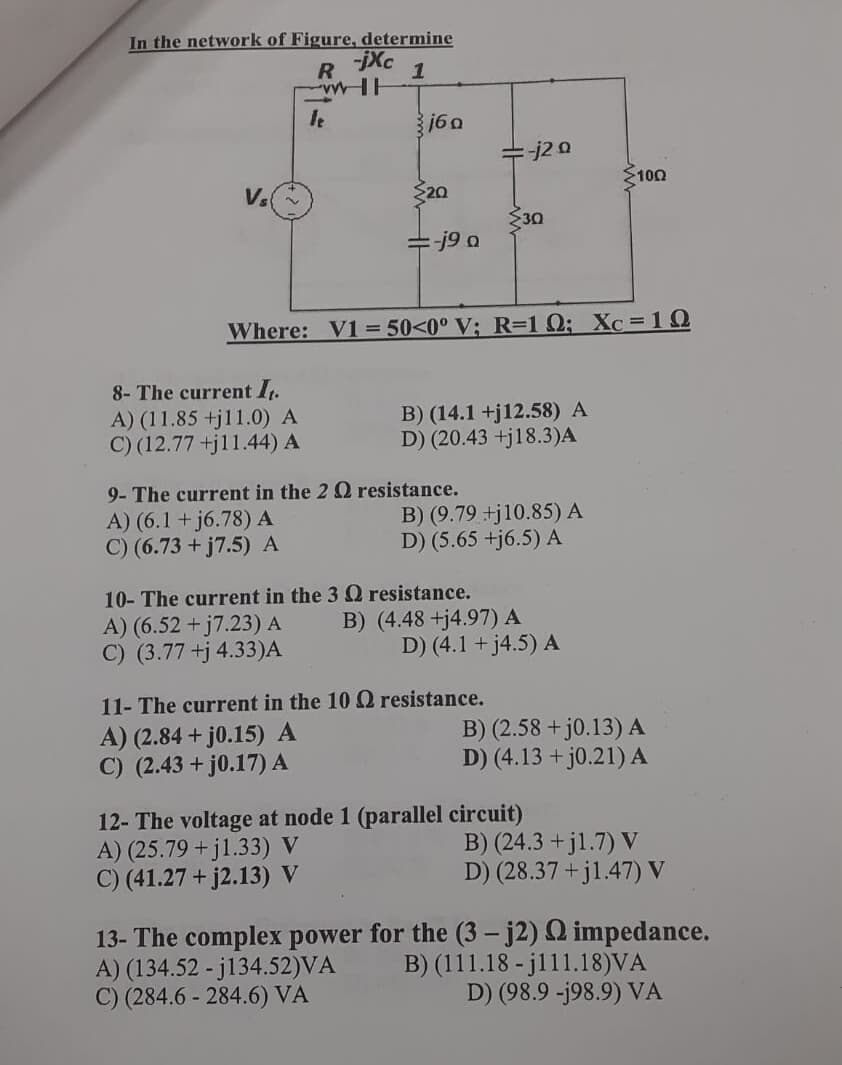 In the network of Figure, determine
R
-jXc
1
160
j2 0
100
V.
20
30
-j9 a
Where: V1 = 50<0° V; R=1 Q; Xc=10
8- The current I.
A) (11.85 +j11.0) A
C) (12.77 +j11.44) A
B) (14.1 +j12.58) A
D) (20.43 +j18.3)A
9- The current in the 2 Q resistance.
A) (6.1 + j6.78) A
C) (6.73 + j7.5) A
B) (9.79 +j10.85) A
D) (5.65 +j6.5) A
10- The current in the 3 Q resistance.
A) (6.52 + j7.23) A
C) (3.77 +j 4.33)A
B) (4.48 +j4.97) A
D) (4.1 + j4.5) A
11- The current in the 10Q resistance.
A) (2.84 + j0.15) A
C) (2.43 + j0.17) A
B) (2.58 + j0.13) A
D) (4.13 + j0.21) A
12- The voltage at node 1 (parallel circuit)
A) (25.79 +jl.33) V
C) (41.27 + j2.13) V
B) (24.3 + j1.7) V
D) (28.37 + j1.47) V
13- The complex power for the (3 – j2) Q impedance.
A) (134.52 - j134.52)VA
C) (284.6 - 284.6) VÀ
B) (111.18 - j111.18)VA
D) (98.9 -j98.9) VA
