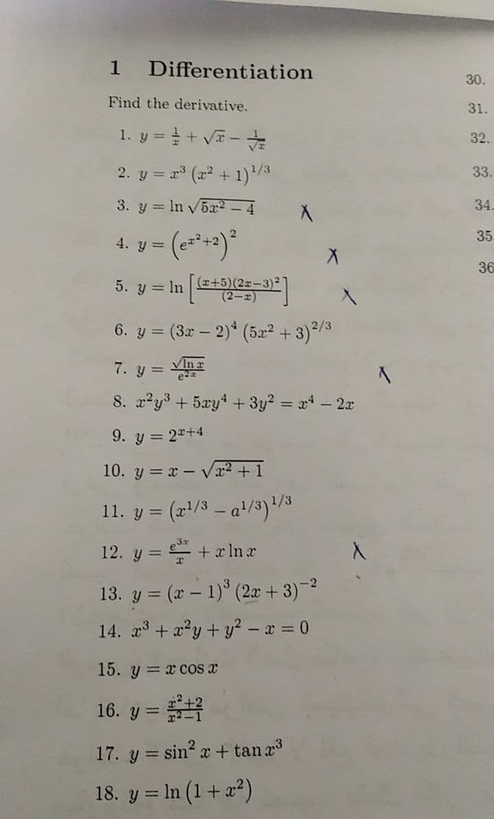 1
Differentiation
30.
Find the derivative.
31.
1. y =+ V-
32.
2. y = r (22 + 1)/3
33.
3. y = In v5x2 – 4
34.
4. y = (e=+2)*
35
36
5. y = In e-9|
(x+5)(2x-3):
(2-2)
6. y = (3x – 2)* (5æ² + 3)2/3
7. y =
VIn a
8. a2y3 + 5xyt + 3y? = at - 2x
9. y = 2*+4
10. y = x - Vr² + 1
11. y = (x'/3 – a+/3)/3
12. y = + x lna
13. y = (x – 1)° (2x + 3)-
%3D
14. a3 + x²y+ y² – x = 0
15. y= x cos x
16. y =
%3D
17. y = sin? x + tan a
18. y = In (1+a2)
