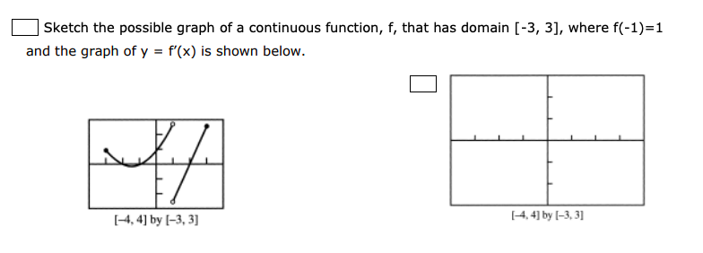 Sketch the possible graph of a continuous function, f, that has domain [-3, 3], where f(-1)=1
and the graph of y = f'(x) is shown below.
[4, 4] by [-3, 3]
[4, 4] by [-3, 3]
