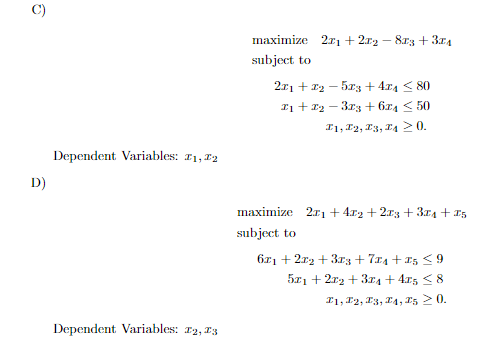 maximize 2r1 + 212 - 8r3 + 374
subject to
2x1 + 12 - 5x:3 + 4x4 < 80
I1 + x2 - 3r3 + 6z4 < 50
I1, F2, 13, E4 20.
Dependent Variables: 11, 12
D)
maximize 2r1 + 4r2 + 2x3 + 314 + I5
subject to
671 + 2r2 + 33 + 7x4 + 15 <9
5x1 + 2r2 + 3rA + 4r5 < 8
I1, F2, E3, I4, E5 2 0.
Dependent Variables: r2, 13
